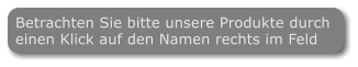 Betrachten Sie bitte unsere Produkte durch  einen Klick auf den Namen rechts im Feld