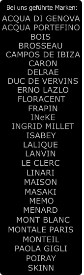 Bei uns gefhrte Marken: LALIQUE BOIS CARON DELRAE ERNO LAZLO FRAPIN ACQUA DI GENOVA CAMPOS DE IBIZA INGRID MILLET ISABEY LANVIN LE CLERC LINARI MASAKI MEMO MENARD MONT BLANC MONTEIL PAOLA GIGLI POIRAY ACQUA PORTEFINO SKINN DUC DE VERVINS BROSSEAU MONTALE PARIS MAISON INeKE FLORACENT